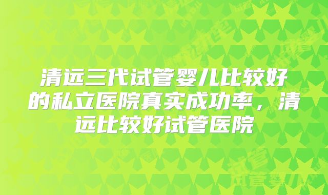 清远三代试管婴儿比较好的私立医院真实成功率,清远比较好试管医院