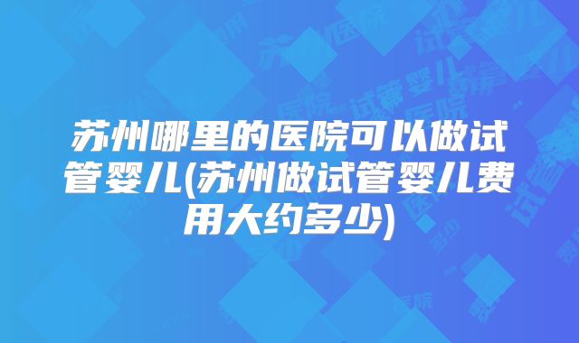 苏州哪里的医院可以做试管婴儿(苏州做试管婴儿费用大约多少)