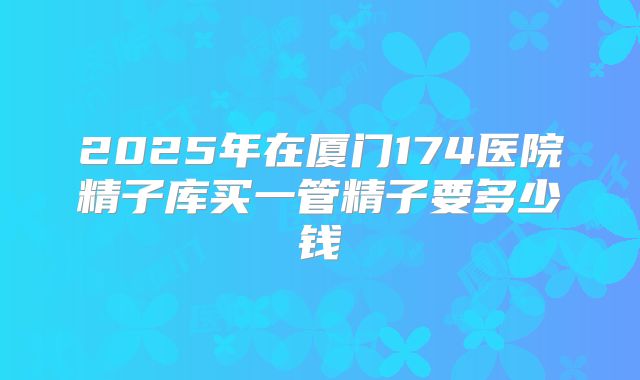 2025年在厦门174医院精子库买一管精子要多少钱