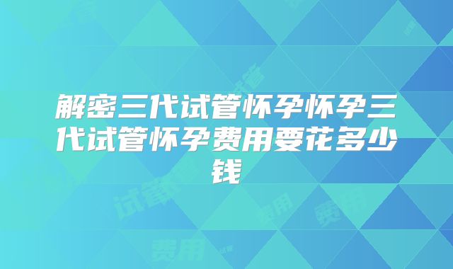 解密三代试管怀孕怀孕三代试管怀孕费用要花多少钱
