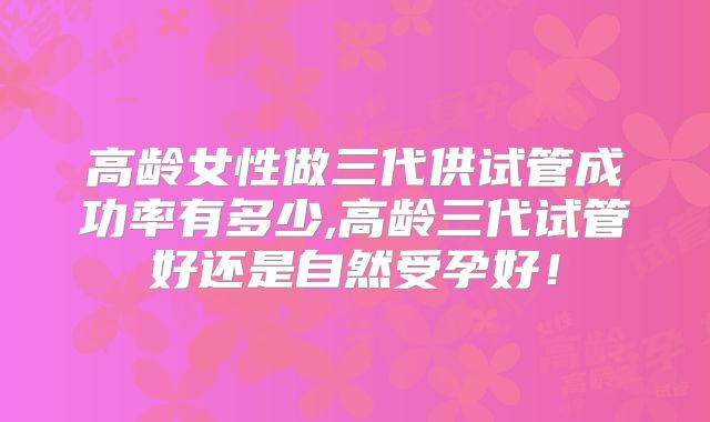 高龄女性做三代供试管成功率有多少,高龄三代试管好还是自然受孕好!