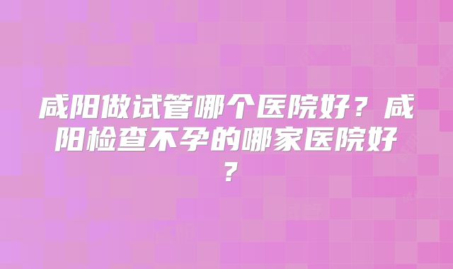 咸阳做试管哪个医院好？咸阳检查不孕的哪家医院好？
