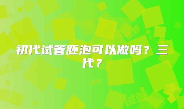 初代试管胚泡可以做吗？三代？