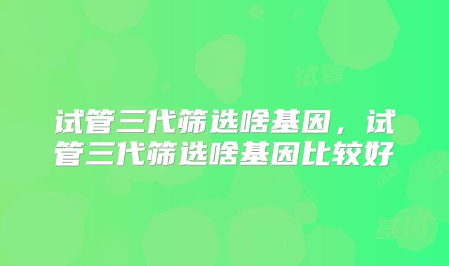 试管三代筛选啥基因,试管三代筛选啥基因比较好