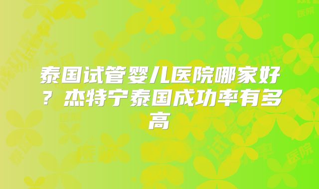 泰国试管婴儿医院哪家好？杰特宁泰国成功率有多高