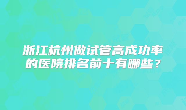 浙江杭州做试管高成功率的医院排名前十有哪些?