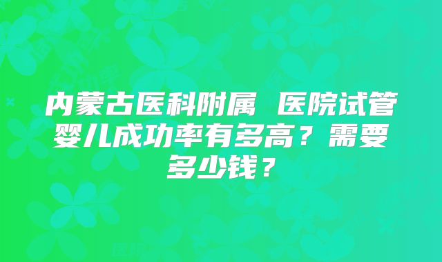 内蒙古医科附属 医院试管婴儿成功率有多高?需要多少钱?