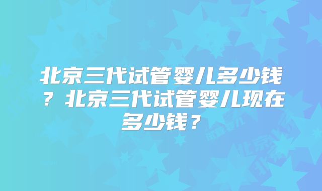 北京三代试管婴儿多少钱?北京三代试管婴儿现在多少钱?