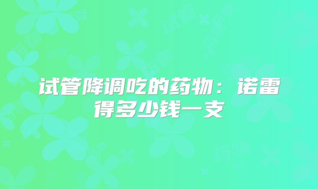 试管降调吃的药物：诺雷得多少钱一支