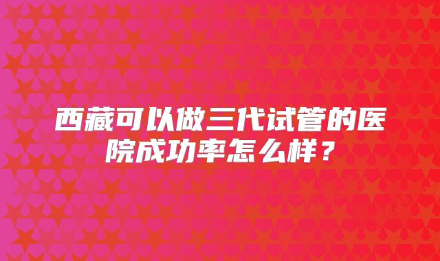 西藏可以做三代试管的医院成功率怎么样？