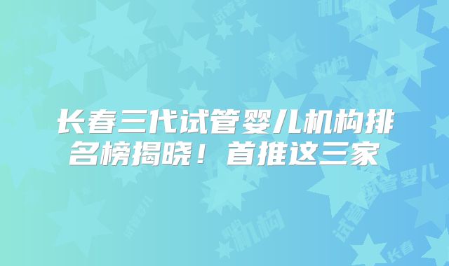 长春三代试管婴儿机构排名榜揭晓！首推这三家