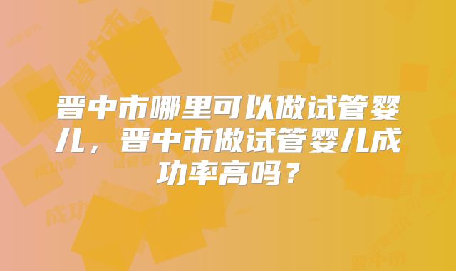 晋中市哪里可以做试管婴儿,晋中市做试管婴儿成功率高吗?