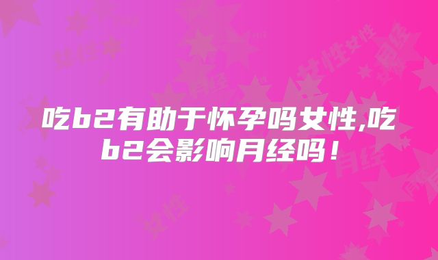 吃b2有助于怀孕吗女性,吃b2会影响月经吗！