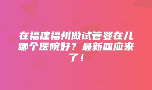 在福建福州做试管婴在儿哪个医院好？最新回应来了！
