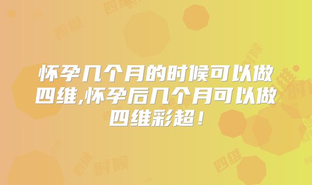 怀孕几个月的时候可以做四维,怀孕后几个月可以做四维彩超!