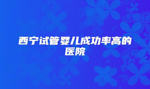西宁试管婴儿成功率高的医院