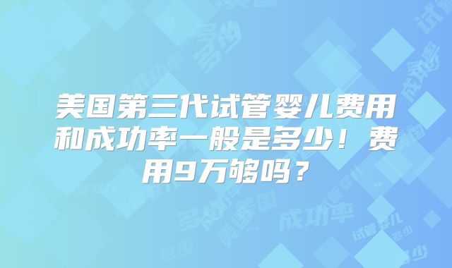 美国第三代试管婴儿费用和成功率一般是多少!费用9万够吗?