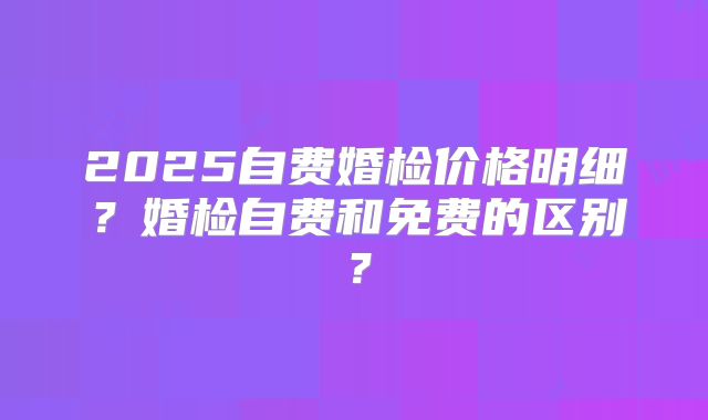 2025自费婚检价格明细?婚检自费和免费的区别?