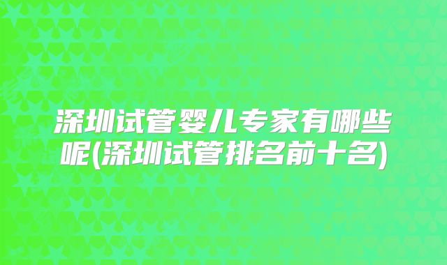 深圳试管婴儿专家有哪些呢(深圳试管排名前十名)