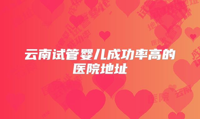 云南试管婴儿成功率高的医院地址