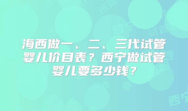海西做一、二、三代试管婴儿价目表？西宁做试管婴儿要多少钱？