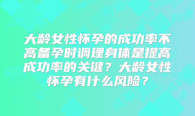 大龄女性怀孕的成功率不高备孕时调理身体是提高成功率的关键?大龄女性怀孕有什么风险?