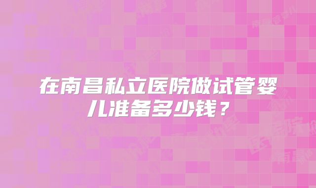 在南昌私立医院做试管婴儿准备多少钱？