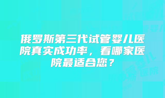 俄罗斯第三代试管婴儿医院真实成功率,看哪家医院最适合您?