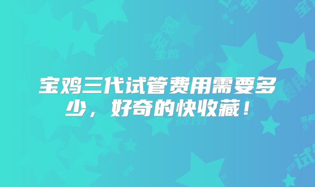 宝鸡三代试管费用需要多少，好奇的快收藏！