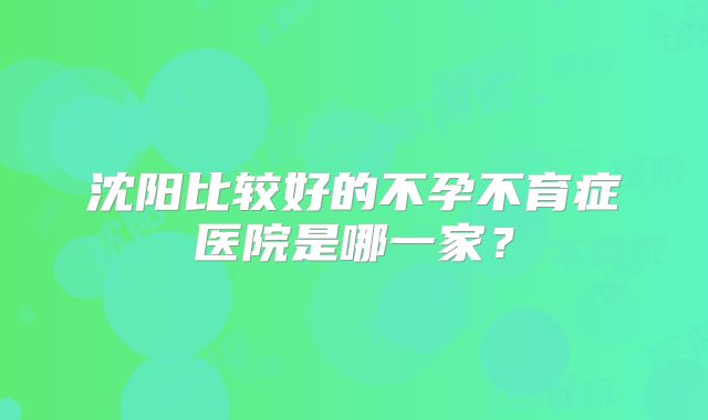 沈阳比较好的不孕不育症医院是哪一家?