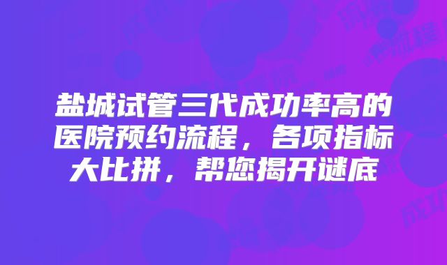 盐城试管三代成功率高的医院预约流程，各项指标大比拼，帮您揭开谜底