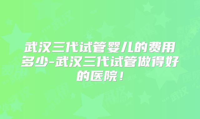 武汉三代试管婴儿的费用多少-武汉三代试管做得好的医院！