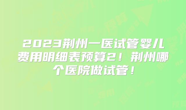 2023荆州一医试管婴儿费用明细表预算2！荆州哪个医院做试管！