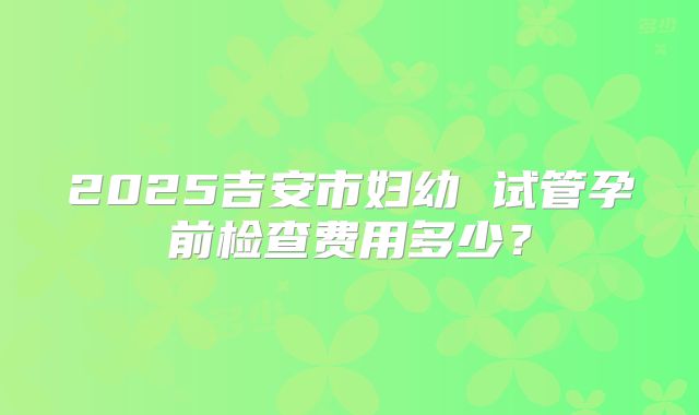 2025吉安市妇幼 试管孕前检查费用多少？