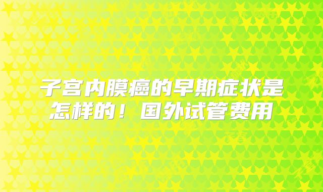 子宫内膜癌的早期症状是怎样的！国外试管费用
