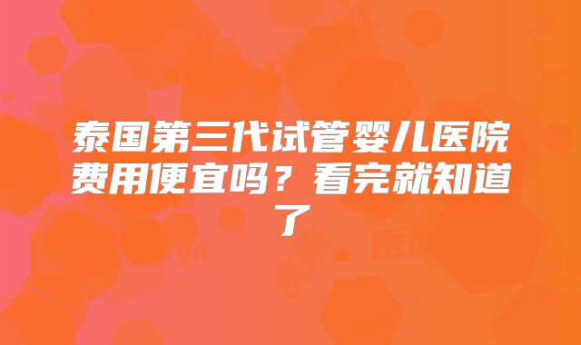 泰国第三代试管婴儿医院费用便宜吗?看完就知道了