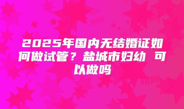 2025年国内无结婚证如何做试管？盐城市妇幼 可以做吗
