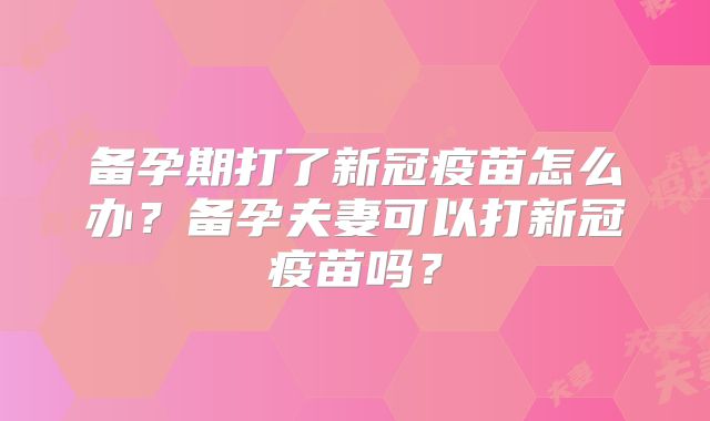 备孕期打了新冠疫苗怎么办?备孕夫妻可以打新冠疫苗吗?