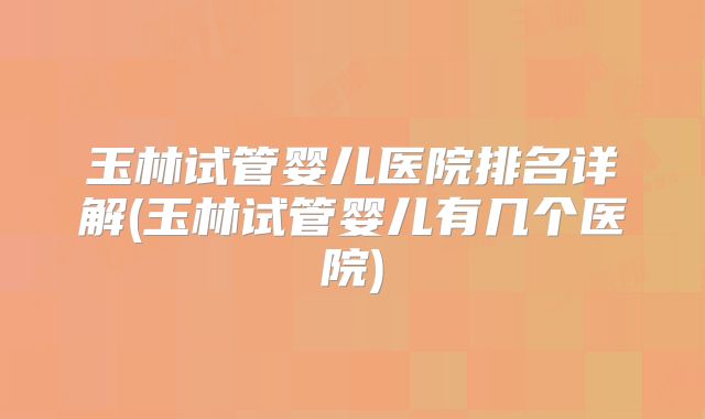 玉林试管婴儿医院排名详解(玉林试管婴儿有几个医院)