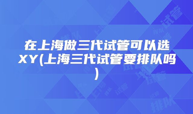 在上海做三代试管可以选XY(上海三代试管要排队吗)