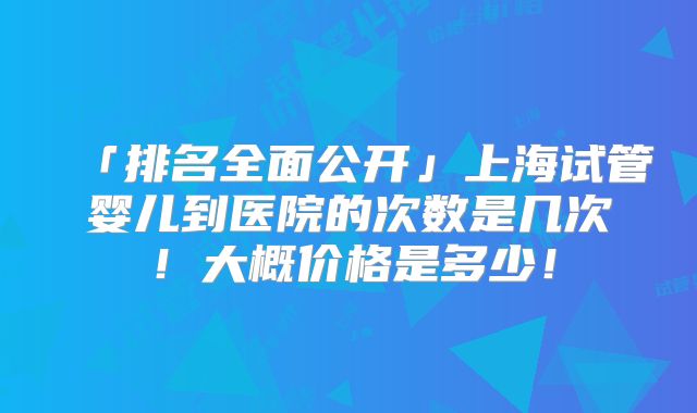 「排名全面公开」上海试管婴儿到医院的次数是几次！大概价格是多少！