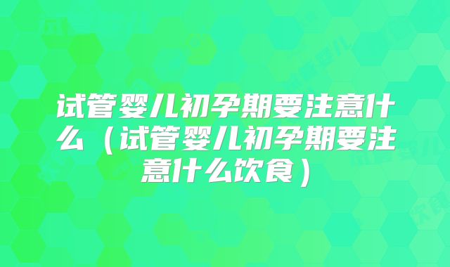 试管婴儿初孕期要注意什么(试管婴儿初孕期要注意什么饮食)