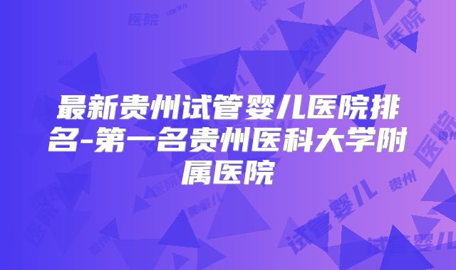 最新贵州试管婴儿医院排名-第一名贵州医科大学附属医院