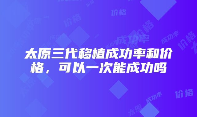 太原三代移植成功率和价格，可以一次能成功吗