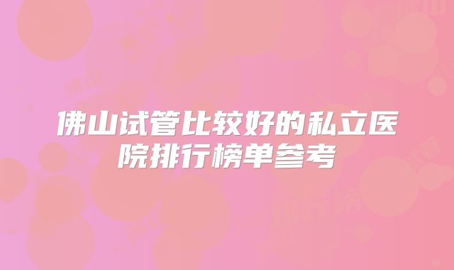 佛山试管比较好的私立医院排行榜单参考