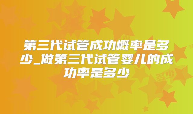 第三代试管成功概率是多少_做第三代试管婴儿的成功率是多少