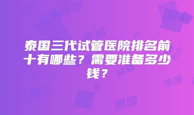 泰国三代试管医院排名前十有哪些？需要准备多少钱？
