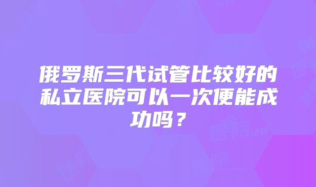 俄罗斯三代试管比较好的私立医院可以一次便能成功吗?