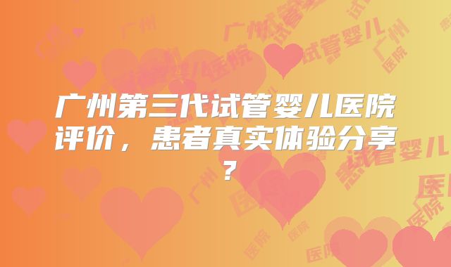 广州第三代试管婴儿医院评价,患者真实体验分享?