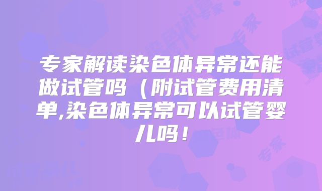 专家解读染色体异常还能做试管吗（附试管费用清单,染色体异常可以试管婴儿吗！